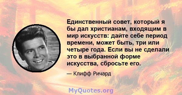 Единственный совет, который я бы дал христианам, входящим в мир искусств: дайте себе период времени, может быть, три или четыре года. Если вы не сделали это в выбранной форме искусства, сбросьте его.