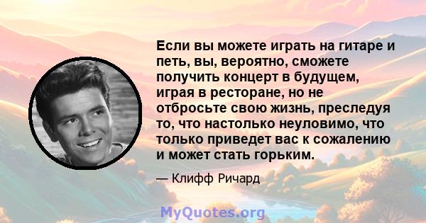 Если вы можете играть на гитаре и петь, вы, вероятно, сможете получить концерт в будущем, играя в ресторане, но не отбросьте свою жизнь, преследуя то, что настолько неуловимо, что только приведет вас к сожалению и может 