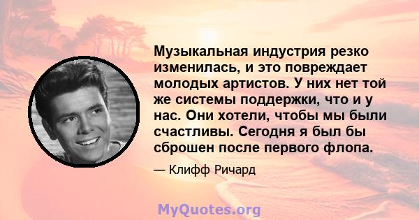 Музыкальная индустрия резко изменилась, и это повреждает молодых артистов. У них нет той же системы поддержки, что и у нас. Они хотели, чтобы мы были счастливы. Сегодня я был бы сброшен после первого флопа.