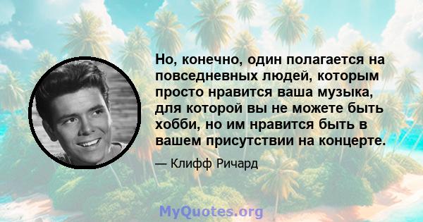 Но, конечно, один полагается на повседневных людей, которым просто нравится ваша музыка, для которой вы не можете быть хобби, но им нравится быть в вашем присутствии на концерте.