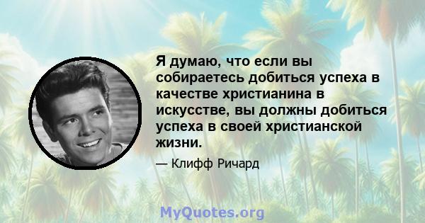 Я думаю, что если вы собираетесь добиться успеха в качестве христианина в искусстве, вы должны добиться успеха в своей христианской жизни.