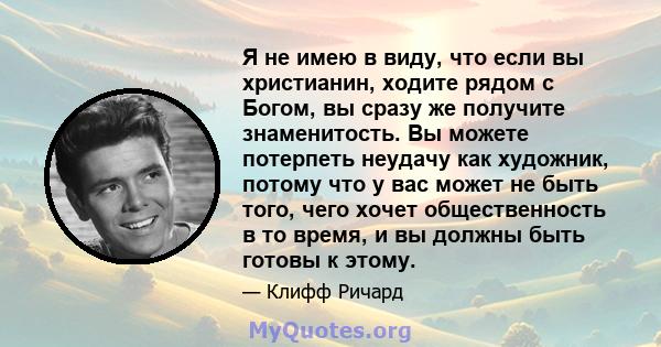 Я не имею в виду, что если вы христианин, ходите рядом с Богом, вы сразу же получите знаменитость. Вы можете потерпеть неудачу как художник, потому что у вас может не быть того, чего хочет общественность в то время, и