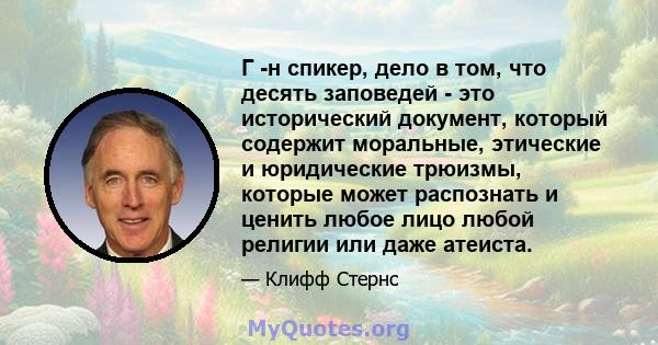 Г -н спикер, дело в том, что десять заповедей - это исторический документ, который содержит моральные, этические и юридические трюизмы, которые может распознать и ценить любое лицо любой религии или даже атеиста.