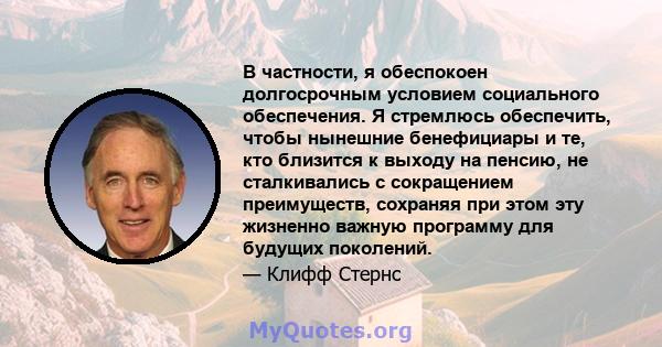 В частности, я обеспокоен долгосрочным условием социального обеспечения. Я стремлюсь обеспечить, чтобы нынешние бенефициары и те, кто близится к выходу на пенсию, не сталкивались с сокращением преимуществ, сохраняя при