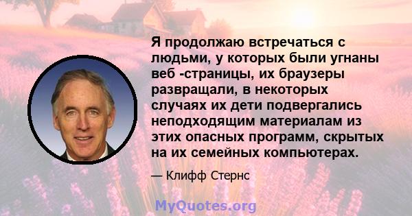 Я продолжаю встречаться с людьми, у которых были угнаны веб -страницы, их браузеры развращали, в некоторых случаях их дети подвергались неподходящим материалам из этих опасных программ, скрытых на их семейных