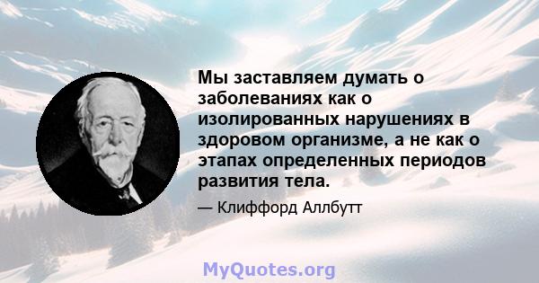 Мы заставляем думать о заболеваниях как о изолированных нарушениях в здоровом организме, а не как о этапах определенных периодов развития тела.