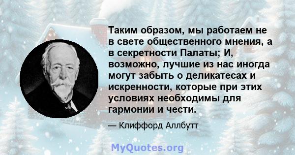 Таким образом, мы работаем не в свете общественного мнения, а в секретности Палаты; И, возможно, лучшие из нас иногда могут забыть о деликатесах и искренности, которые при этих условиях необходимы для гармонии и чести.