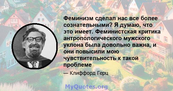 Феминизм сделал нас все более сознательными? Я думаю, что это имеет. Феминистская критика антропологического мужского уклона была довольно важна, и они повысили мою чувствительность к такой проблеме