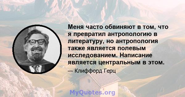 Меня часто обвиняют в том, что я превратил антропологию в литературу, но антропология также является полевым исследованием. Написание является центральным в этом.