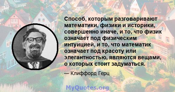 Способ, которым разговаривают математики, физики и историки, совершенно иначе, и то, что физик означает под физическим интуицией, и то, что математик означает под красоту или элегантностью, являются вещами, о которых