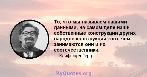 То, что мы называем нашими данными, на самом деле наши собственные конструкции других народов конструкций того, чем занимаются они и их соотечественники.