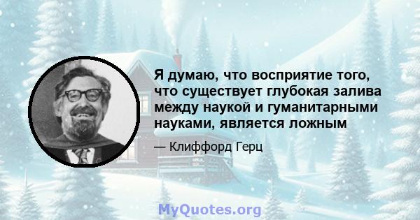 Я думаю, что восприятие того, что существует глубокая залива между наукой и гуманитарными науками, является ложным