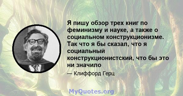 Я пишу обзор трех книг по феминизму и науке, а также о социальном конструкционизме. Так что я бы сказал, что я социальный конструкционистский, что бы это ни значило