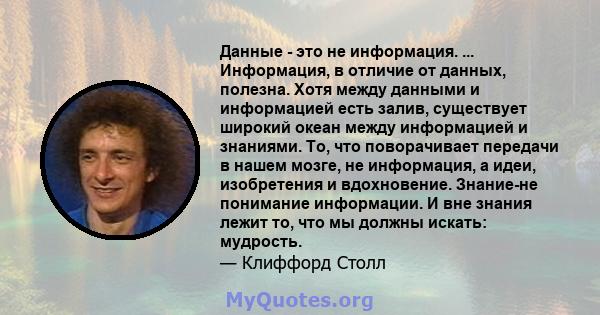 Данные - это не информация. ... Информация, в отличие от данных, полезна. Хотя между данными и информацией есть залив, существует широкий океан между информацией и знаниями. То, что поворачивает передачи в нашем мозге,