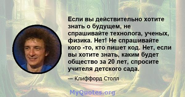 Если вы действительно хотите знать о будущем, не спрашивайте технолога, ученых, физика. Нет! Не спрашивайте кого -то, кто пишет код. Нет, если вы хотите знать, каким будет общество за 20 лет, спросите учителя детского