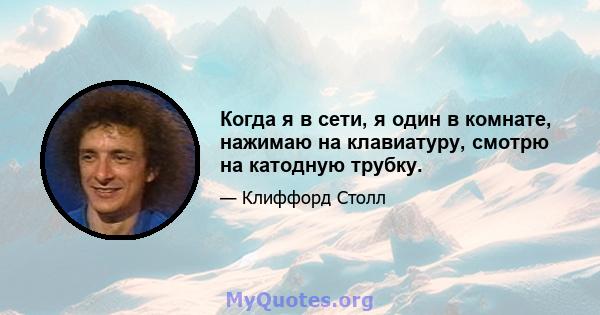 Когда я в сети, я один в комнате, нажимаю на клавиатуру, смотрю на катодную трубку.