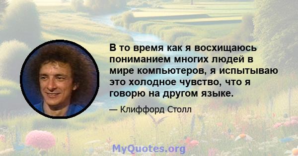 В то время как я восхищаюсь пониманием многих людей в мире компьютеров, я испытываю это холодное чувство, что я говорю на другом языке.