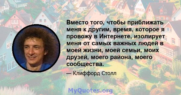 Вместо того, чтобы приближать меня к другим, время, которое я провожу в Интернете, изолирует меня от самых важных людей в моей жизни, моей семьи, моих друзей, моего района, моего сообщества.