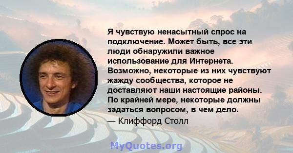 Я чувствую ненасытный спрос на подключение. Может быть, все эти люди обнаружили важное использование для Интернета. Возможно, некоторые из них чувствуют жажду сообщества, которое не доставляют наши настоящие районы. По