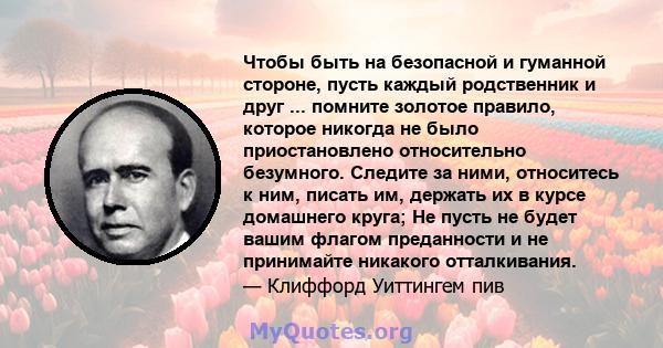 Чтобы быть на безопасной и гуманной стороне, пусть каждый родственник и друг ... помните золотое правило, которое никогда не было приостановлено относительно безумного. Следите за ними, относитесь к ним, писать им,