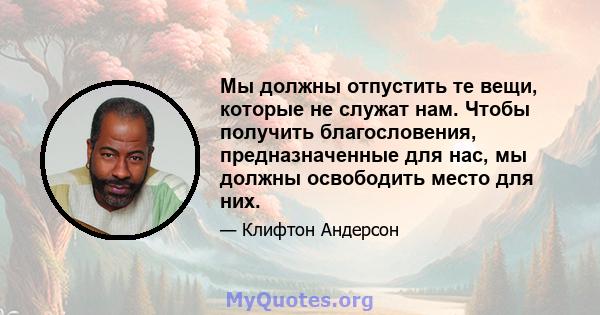 Мы должны отпустить те вещи, которые не служат нам. Чтобы получить благословения, предназначенные для нас, мы должны освободить место для них.