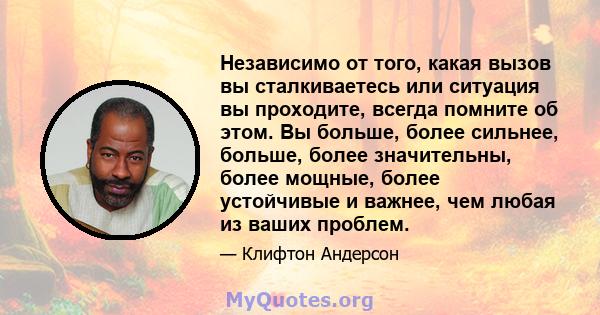 Независимо от того, какая вызов вы сталкиваетесь или ситуация вы проходите, всегда помните об этом. Вы больше, более сильнее, больше, более значительны, более мощные, более устойчивые и важнее, чем любая из ваших