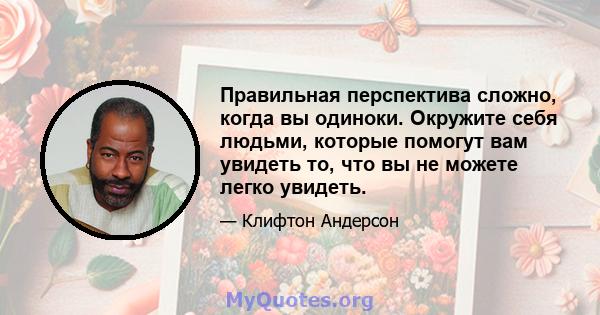 Правильная перспектива сложно, когда вы одиноки. Окружите себя людьми, которые помогут вам увидеть то, что вы не можете легко увидеть.