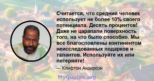 Считается, что средний человек использует не более 10% своего потенциала. Десять процентов! Даже не царапали поверхность того, на что было способно. Мы все благословлены континентом неисследованных подарков и талантов.