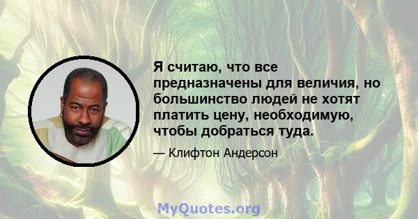 Я считаю, что все предназначены для величия, но большинство людей не хотят платить цену, необходимую, чтобы добраться туда.