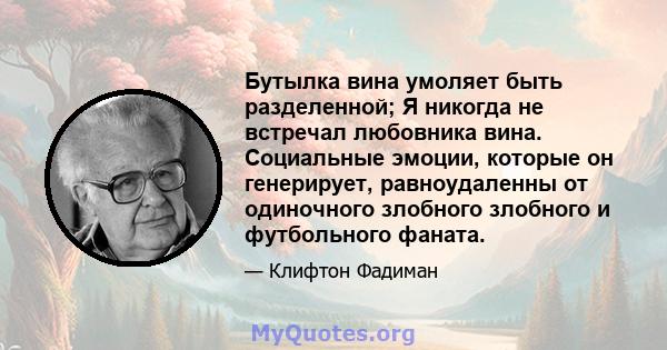 Бутылка вина умоляет быть разделенной; Я никогда не встречал любовника вина. Социальные эмоции, которые он генерирует, равноудаленны от одиночного злобного злобного и футбольного фаната.