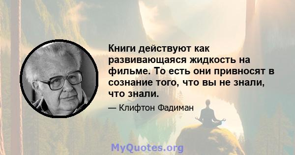 Книги действуют как развивающаяся жидкость на фильме. То есть они привносят в сознание того, что вы не знали, что знали.