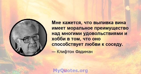 Мне кажется, что выпивка вина имеет моральное преимущество над многими удовольствиями и хобби в том, что оно способствует любви к соседу.