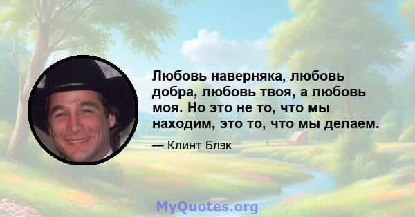 Любовь наверняка, любовь добра, любовь твоя, а любовь моя. Но это не то, что мы находим, это то, что мы делаем.