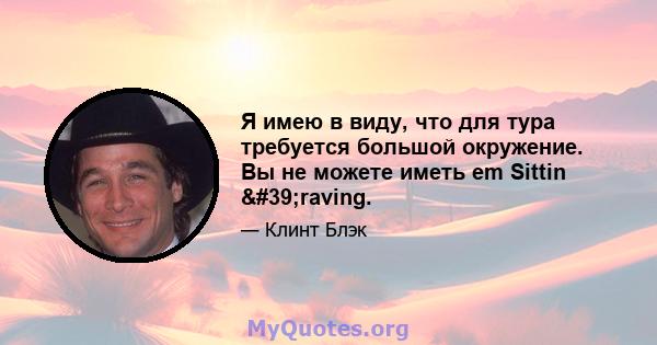 Я имею в виду, что для тура требуется большой окружение. Вы не можете иметь em Sittin 'raving.