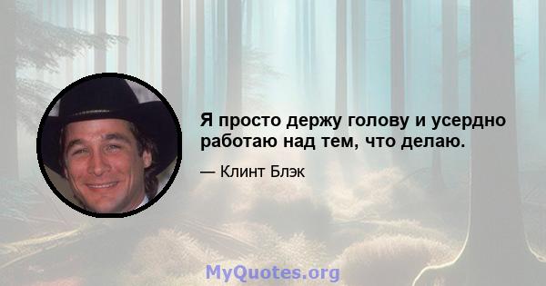 Я просто держу голову и усердно работаю над тем, что делаю.