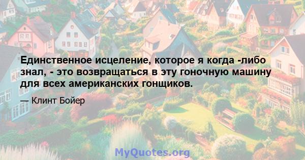 Единственное исцеление, которое я когда -либо знал, - это возвращаться в эту гоночную машину для всех американских гонщиков.