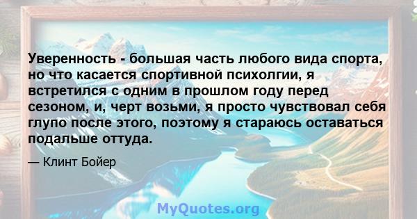 Уверенность - большая часть любого вида спорта, но что касается спортивной психолгии, я встретился с одним в прошлом году перед сезоном, и, черт возьми, я просто чувствовал себя глупо после этого, поэтому я стараюсь