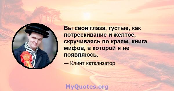 Вы свои глаза, густые, как потрескивание и желтое, скручиваясь по краям, книга мифов, в которой я не появляюсь.