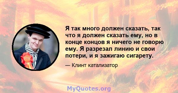 Я так много должен сказать, так что я должен сказать ему, но в конце концов я ничего не говорю ему. Я разрезал линию и свои потери, и я зажигаю сигарету.