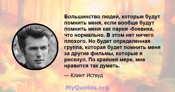 Большинство людей, которые будут помнить меня, если вообще будут помнить меня как парня -боевика, что нормально. В этом нет ничего плохого. Но будет определенная группа, которая будет помнить меня за другие фильмы,