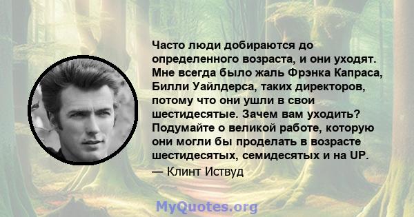 Часто люди добираются до определенного возраста, и они уходят. Мне всегда было жаль Фрэнка Капраса, Билли Уайлдерса, таких директоров, потому что они ушли в свои шестидесятые. Зачем вам уходить? Подумайте о великой