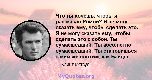 Что ты хочешь, чтобы я рассказал Ромни? Я не могу сказать ему, чтобы сделать это. Я не могу сказать ему, чтобы сделать это с собой. Ты сумасшедший. Ты абсолютно сумасшедший. Ты становишься таким же плохим, как Байден.