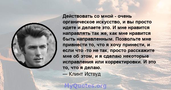 Действовать со мной - очень органическое искусство, и вы просто идете и делаете это. И мне нравится направлять так же, как мне нравится быть направленным. Позвольте мне привнести то, что я хочу принести, и если что -то