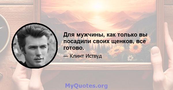 Для мужчины, как только вы посадили своих щенков, все готово.