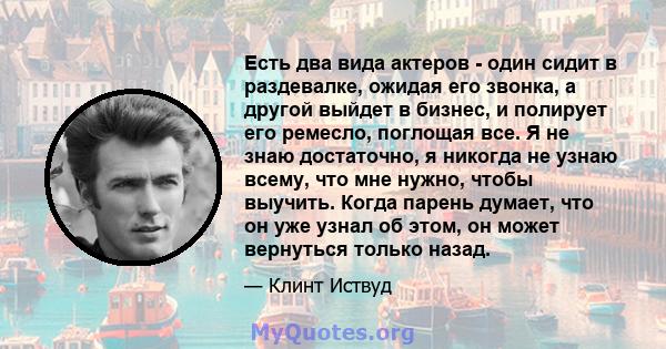 Есть два вида актеров - один сидит в раздевалке, ожидая его звонка, а другой выйдет в бизнес, и полирует его ремесло, поглощая все. Я не знаю достаточно, я никогда не узнаю всему, что мне нужно, чтобы выучить. Когда