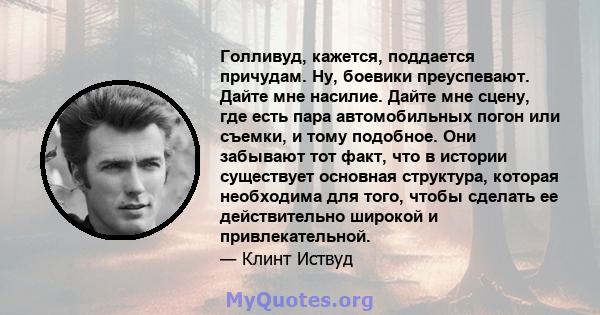 Голливуд, кажется, поддается причудам. Ну, боевики преуспевают. Дайте мне насилие. Дайте мне сцену, где есть пара автомобильных погон или съемки, и тому подобное. Они забывают тот факт, что в истории существует основная 