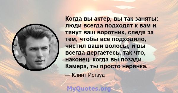 Когда вы актер, вы так заняты: люди всегда подходят к вам и тянут ваш воротник, следя за тем, чтобы все подходило, чистил ваши волосы, и вы всегда дергаетесь, так что, наконец, когда вы позади Камера, ты просто нерянка.