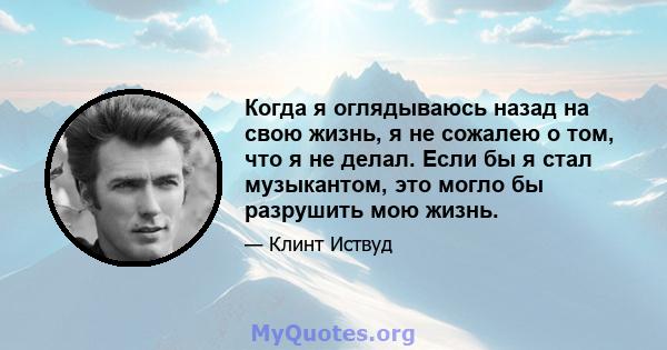 Когда я оглядываюсь назад на свою жизнь, я не сожалею о том, что я не делал. Если бы я стал музыкантом, это могло бы разрушить мою жизнь.