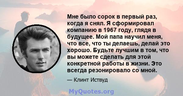 Мне было сорок в первый раз, когда я снял. Я сформировал компанию в 1967 году, глядя в будущее. Мой папа научил меня, что все, что ты делаешь, делай это хорошо. Будьте лучшим в том, что вы можете сделать для этой