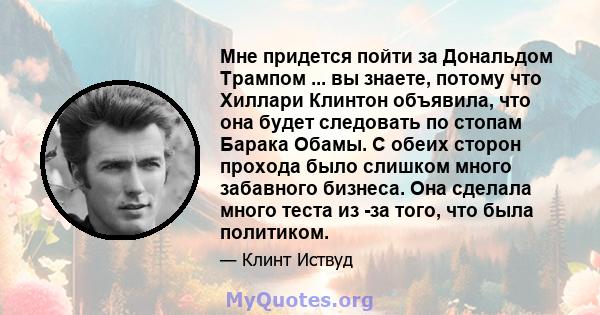 Мне придется пойти за Дональдом Трампом ... вы знаете, потому что Хиллари Клинтон объявила, что она будет следовать по стопам Барака Обамы. С обеих сторон прохода было слишком много забавного бизнеса. Она сделала много